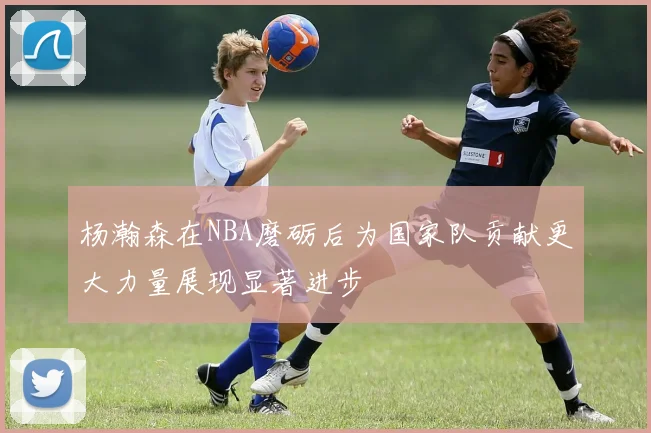 杨瀚森在NBA磨砺后为国家队贡献更大力量展现显著进步