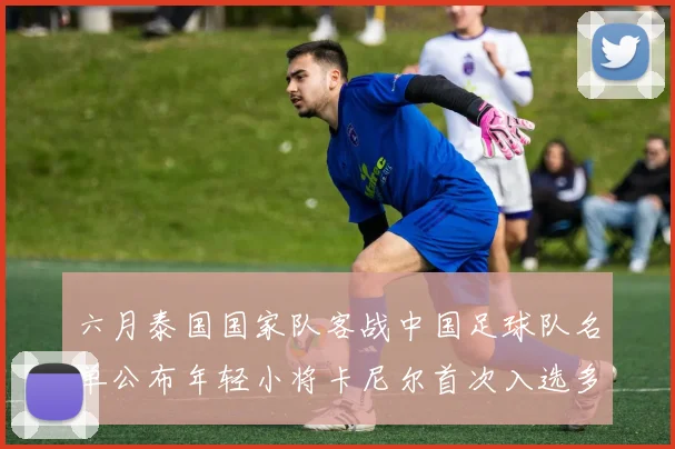 六月泰国国家队客战中国足球队名单公布年轻小将卡尼尔首次入选多名经验丰富老将随队出征