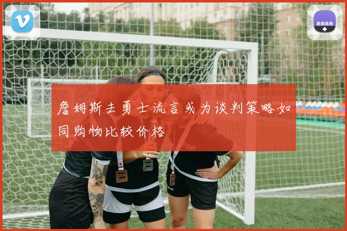 詹姆斯去勇士流言或为谈判策略如同购物比较价格