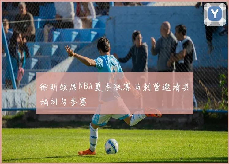 徐昕缺席NBA夏季联赛马刺曾邀请其试训与参赛