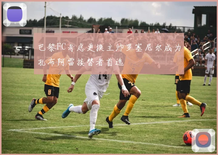 巴黎FC考虑更换主帅罗塞尼尔成为孔布阿雷接替者首选