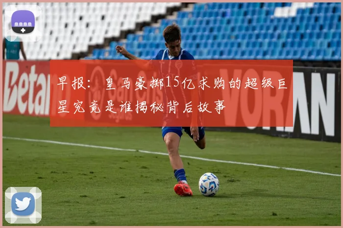 早报：皇马豪掷15亿求购的超级巨星究竟是谁揭秘背后故事