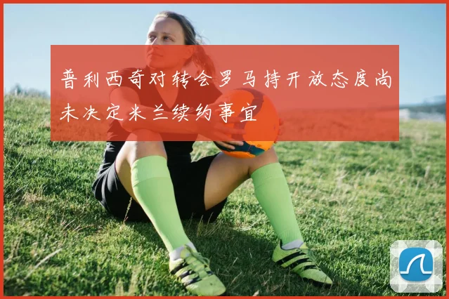 普利西奇对转会罗马持开放态度尚未决定米兰续约事宜
