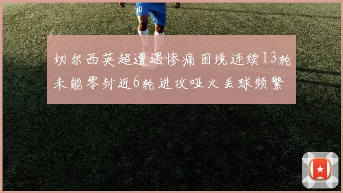 切尔西英超遭遇惨痛困境连续13轮未能零封近6轮进攻哑火丢球频繁