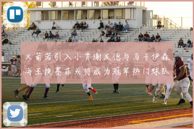 火箭若引入小贾谢泼德与马卡伊森海王换墨菲或将成为冠军热门球队