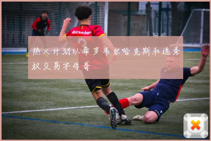 热火计划以希罗韦尔哈克斯和选秀权交易字母哥