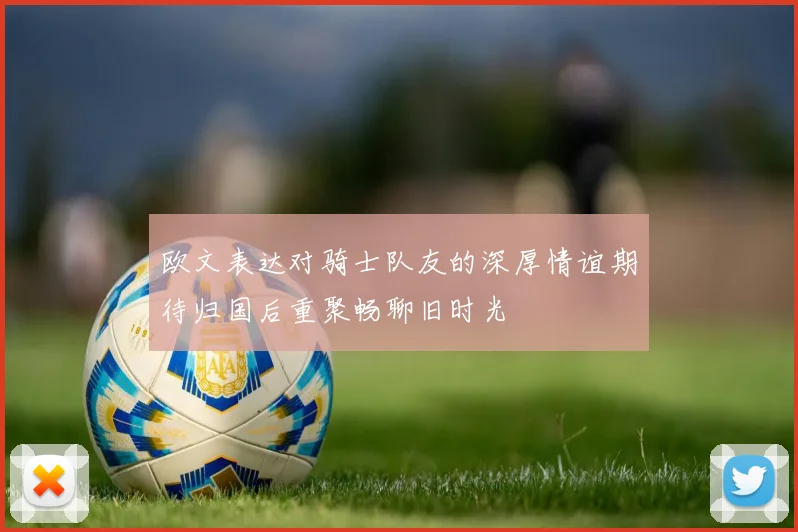 欧文表达对骑士队友的深厚情谊期待归国后重聚畅聊旧时光