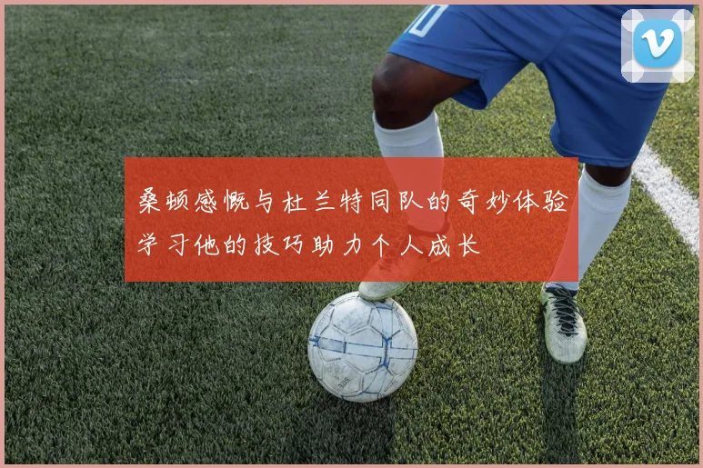 桑顿感慨与杜兰特同队的奇妙体验学习他的技巧助力个人成长