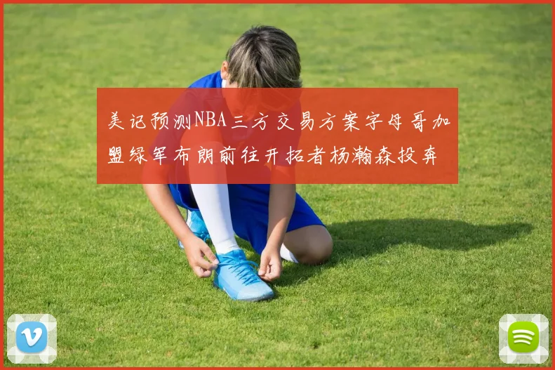 美记预测NBA三方交易方案字母哥加盟绿军布朗前往开拓者杨瀚森投奔雄鹿
