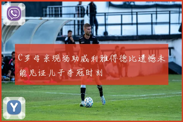 C罗母亲现场助威利雅得德比遗憾未能见证儿子夺冠时刻