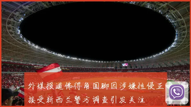 外媒报道佛得角国脚因涉嫌性侵正接受新西兰警方调查引发关注