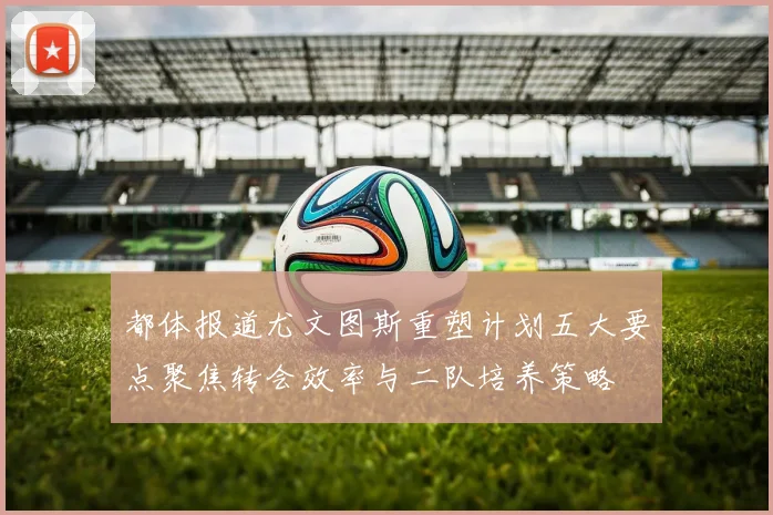 都体报道尤文图斯重塑计划五大要点聚焦转会效率与二队培养策略