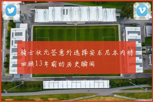 骑士状元签意外选择安东尼本内特回顾13年前的历史瞬间
