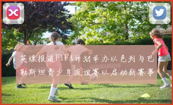 英媒报道FIFA计划举办以色列与巴勒斯坦青少年友谊赛以启动新赛事