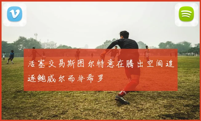 活塞交易斯图尔特意在腾出空间追逐鲍威尔而非希罗