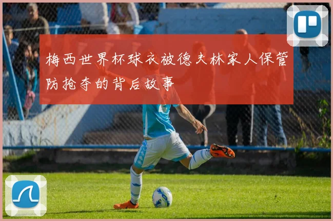 梅西世界杯球衣被德夫林家人保管防抢夺的背后故事