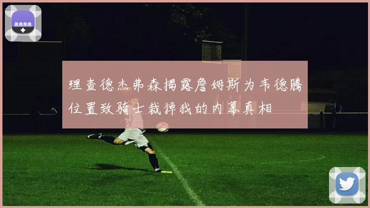 理查德杰弗森揭露詹姆斯为韦德腾位置致骑士裁掉我的内幕真相