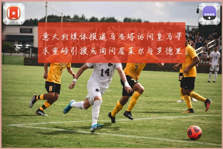 意大利媒体报道马洛塔访问皇马寻求重磅引援或询问居莱尔与罗德里戈