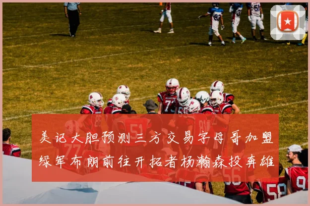 美记大胆预测三方交易字母哥加盟绿军布朗前往开拓者杨瀚森投奔雄鹿
