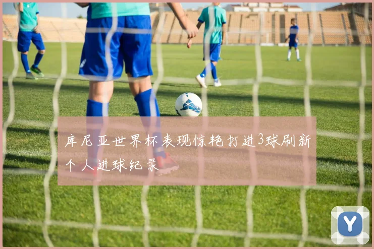 库尼亚世界杯表现惊艳打进3球刷新个人进球纪录