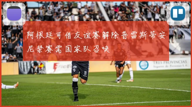 阿根廷可借友谊赛解除普雷斯蒂安尼禁赛需国家队召唤