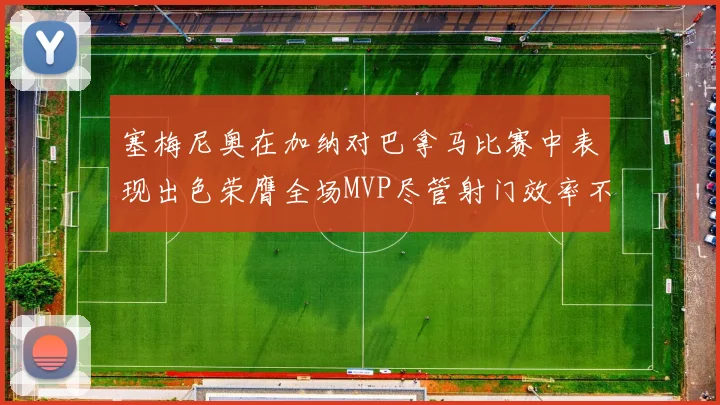 塞梅尼奥在加纳对巴拿马比赛中表现出色荣膺全场MVP尽管射门效率不佳