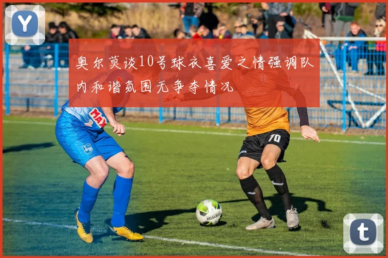 奥尔莫谈10号球衣喜爱之情强调队内和谐氛围无争夺情况