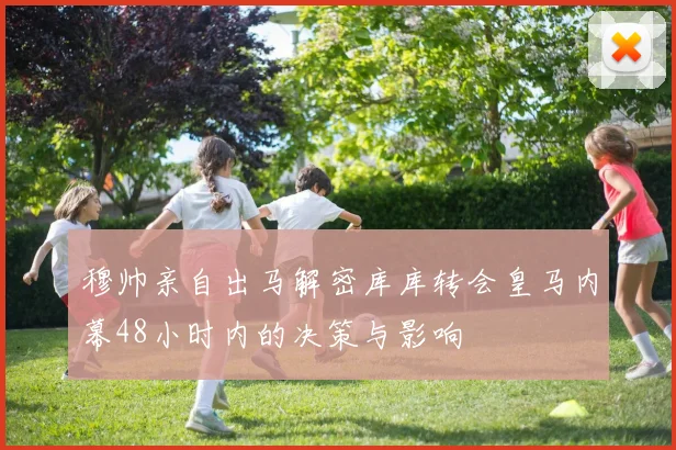 穆帅亲自出马解密库库转会皇马内幕48小时内的决策与影响