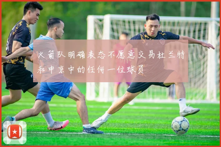 火箭队明确表态不愿意交易杜兰特和申京中的任何一位球员
