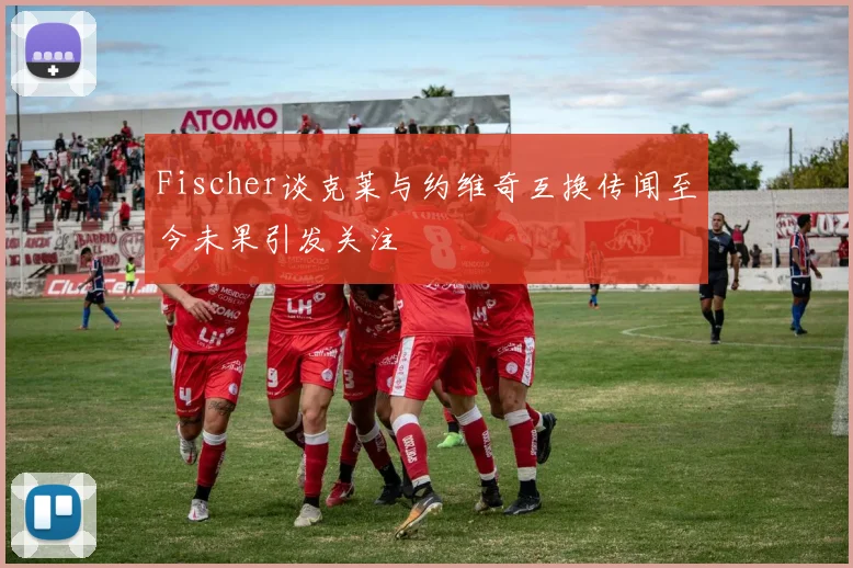 Fischer谈克莱与约维奇互换传闻至今未果引发关注