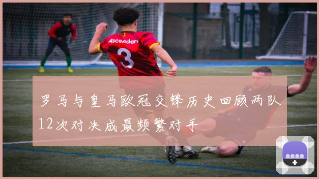 罗马与皇马欧冠交锋历史回顾两队12次对决成最频繁对手